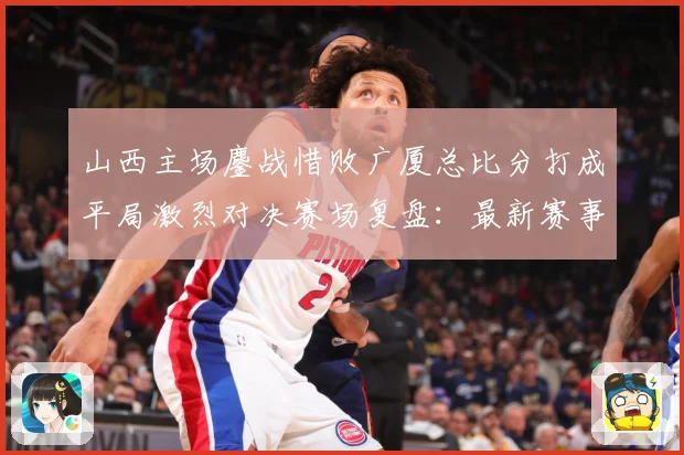 山西主场鏖战惜败广厦总比分打成平局激烈对决赛场复盘：最新赛事动态与深度分析