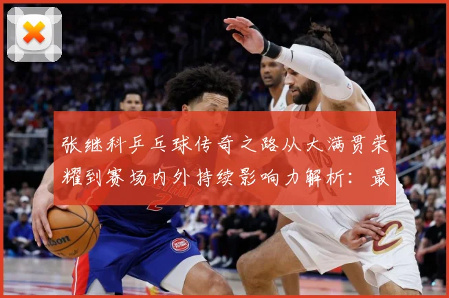 张继科乒乓球传奇之路从大满贯荣耀到赛场内外持续影响力解析：最新赛事动态与深度分析