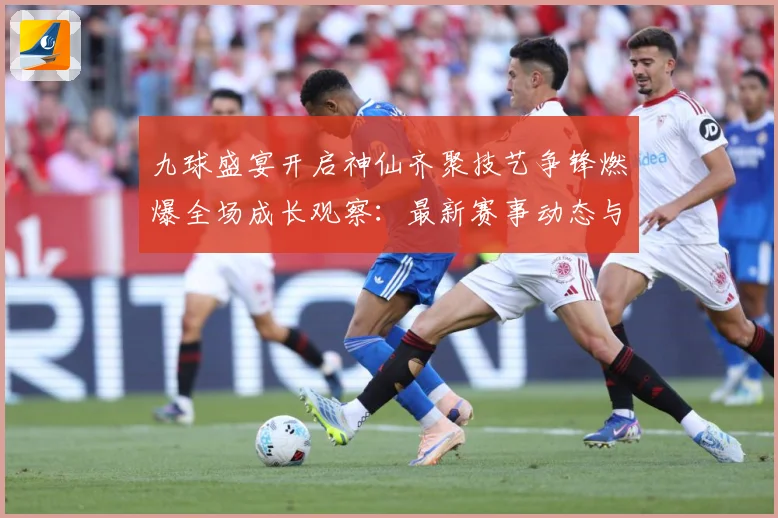 九球盛宴开启神仙齐聚技艺争锋燃爆全场成长观察：最新赛事动态与深度分析