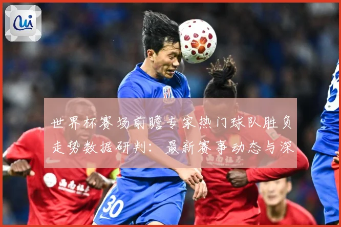 世界杯赛场前瞻专家热门球队胜负走势数据研判：最新赛事动态与深度分析