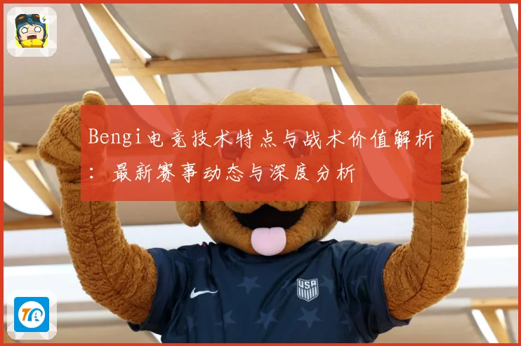 Bengi电竞技术特点与战术价值解析：最新赛事动态与深度分析