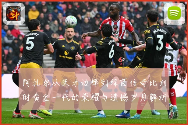 阿扎尔从天才边锋到绿茵传奇比利时黄金一代的荣耀与遗憾岁月解析：最新赛事动态与深度分析