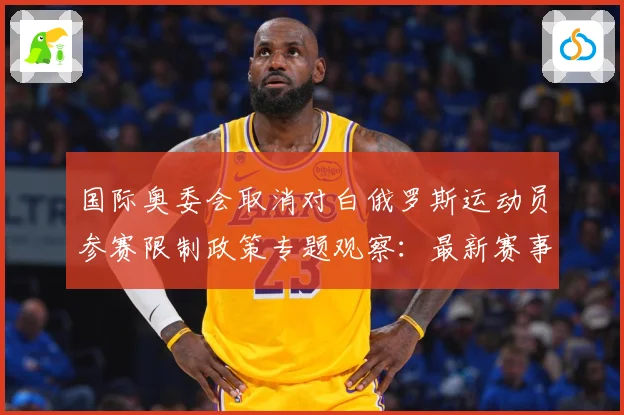 国际奥委会取消对白俄罗斯运动员参赛限制政策专题观察：最新赛事动态与深度分析