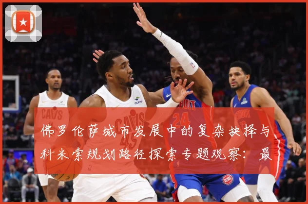 佛罗伦萨城市发展中的复杂抉择与科米索规划路径探索专题观察：最新赛事动态与深度分析