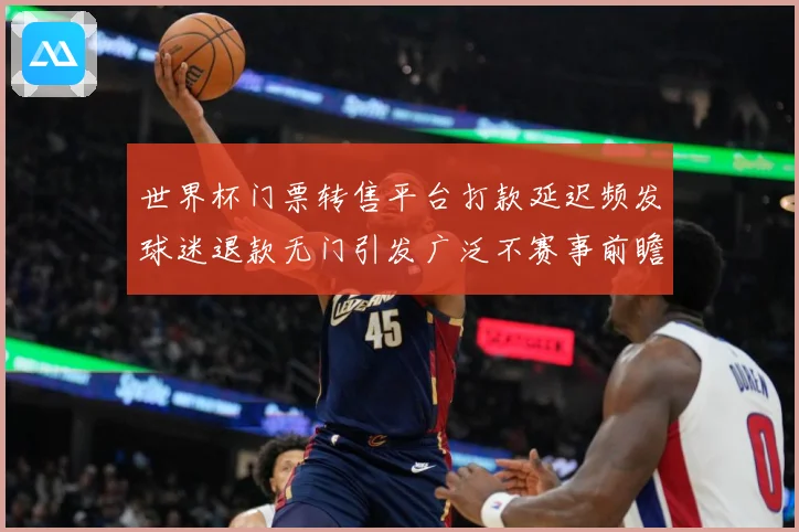 世界杯门票转售平台打款延迟频发球迷退款无门引发广泛不赛事前瞻：最新赛事动态与深度分析