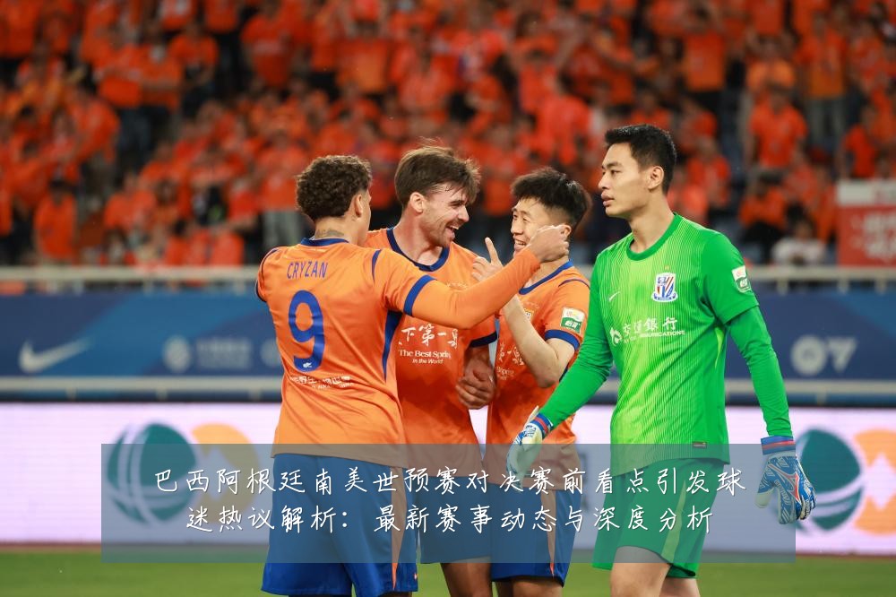 巴西阿根廷南美世预赛对决赛前看点引发球迷热议解析:最新赛事动态与深度分析