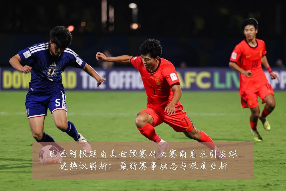 巴西阿根廷南美世预赛对决赛前看点引发球迷热议解析:最新赛事动态与深度分析