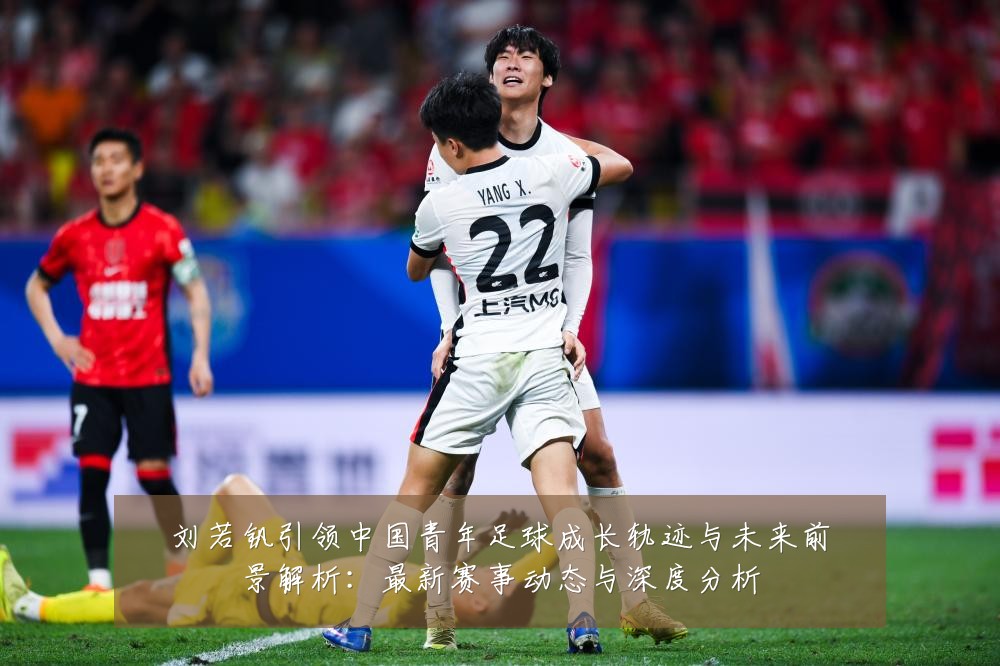 刘若钒引领中国青年足球成长轨迹与未来前景解析：最新赛事动态与深度分析