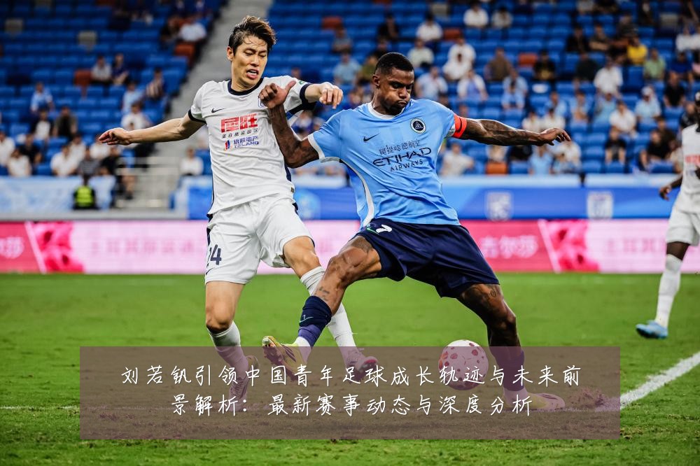 刘若钒引领中国青年足球成长轨迹与未来前景解析:最新赛事动态与深度分析