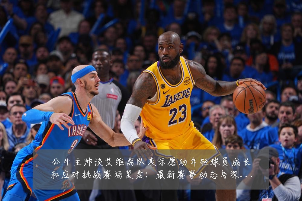 公牛主帅谈艾维离队表示愿助年轻球员成长和应对挑战赛场复盘：最新赛事动态与深度分析